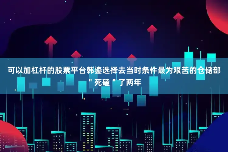 可以加杠杆的股票平台韩鎏选择去当时条件最为艰苦的仓储部＂死磕＂了两年