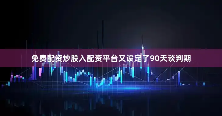免费配资炒股入配资平台又设定了90天谈判期