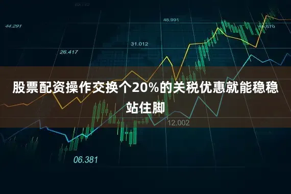 股票配资操作交换个20%的关税优惠就能稳稳站住脚