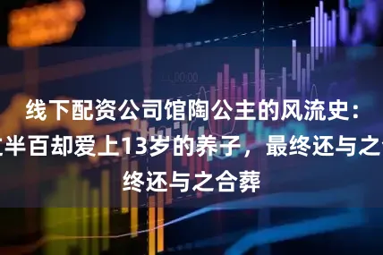 线下配资公司馆陶公主的风流史：年过半百却爱上13岁的养子，最终还与之合葬