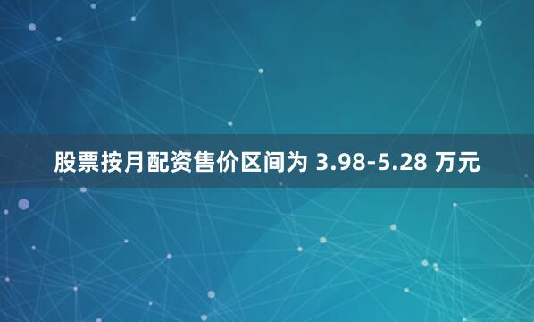 股票按月配资售价区间为 3.98-5.28 万元